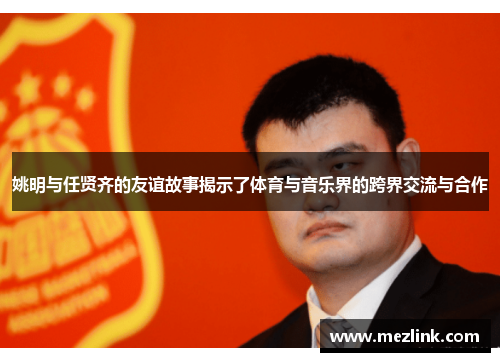姚明与任贤齐的友谊故事揭示了体育与音乐界的跨界交流与合作