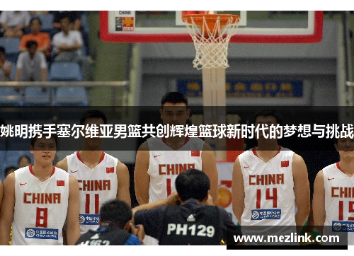 姚明携手塞尔维亚男篮共创辉煌篮球新时代的梦想与挑战