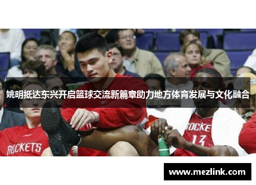 姚明抵达东兴开启篮球交流新篇章助力地方体育发展与文化融合